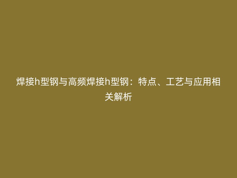 焊接h型鋼與高頻焊接h型鋼：特點、工藝與應(yīng)用相關(guān)解析