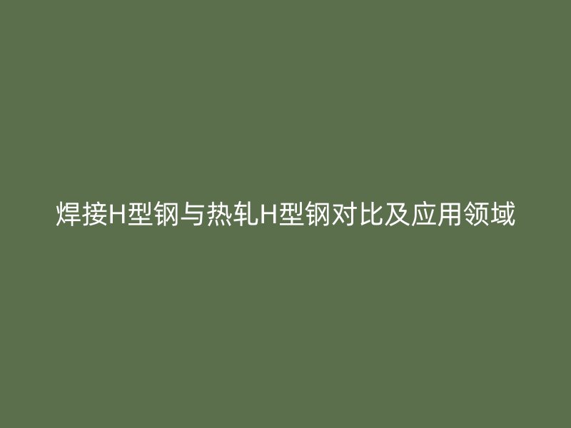 焊接H型鋼與熱軋H型鋼對(duì)比及應(yīng)用領(lǐng)域