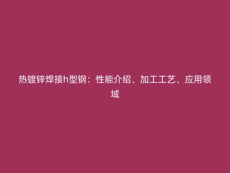 熱鍍鋅焊接h型鋼：性能介紹、加工工藝、應(yīng)用領(lǐng)域
