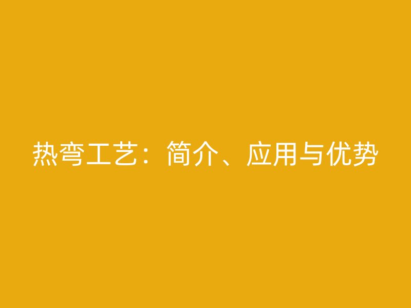 熱彎工藝：簡介、應(yīng)用與優(yōu)勢