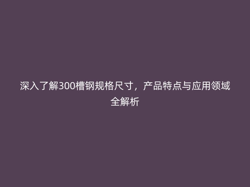 深入了解300槽鋼規(guī)格尺寸，產(chǎn)品特點(diǎn)與應(yīng)用領(lǐng)域全解析