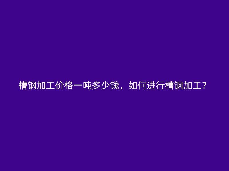 槽鋼加工價格一噸多少錢，如何進行槽鋼加工？