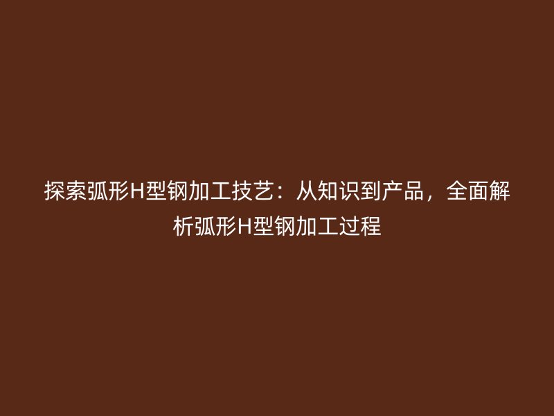 探索弧形H型鋼加工技藝：從知識(shí)到產(chǎn)品，全面解析弧形H型鋼加工過(guò)程