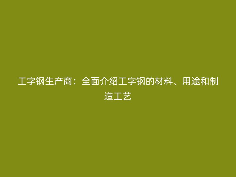 工字鋼生產(chǎn)商：全面介紹工字鋼的材料、用途和制造工藝