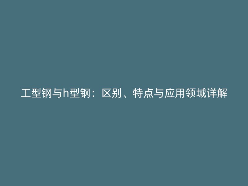 工型鋼與h型鋼：區(qū)別、特點與應用領域詳解