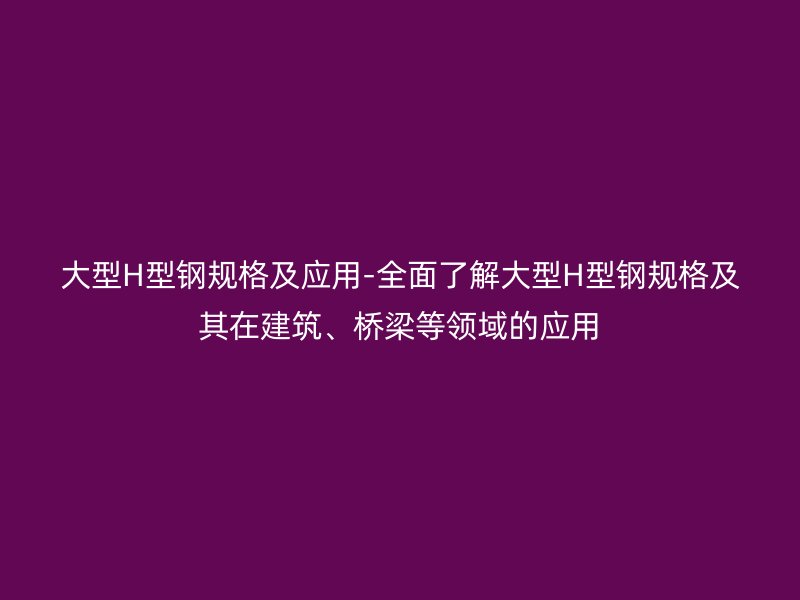 大型H型鋼規(guī)格及應(yīng)用-全面了解大型H型鋼規(guī)格及其在建筑、橋梁等領(lǐng)域的應(yīng)用
