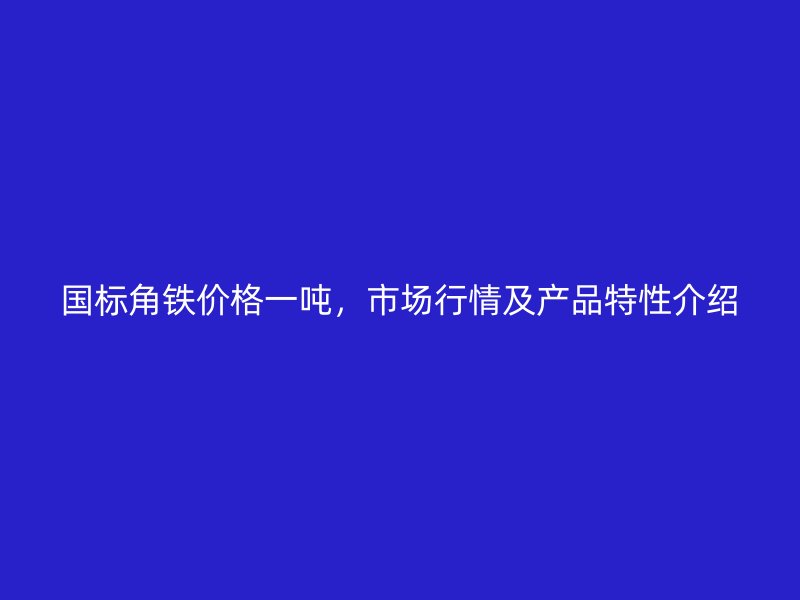 國標角鐵價格一噸，市場行情及產(chǎn)品特性介紹