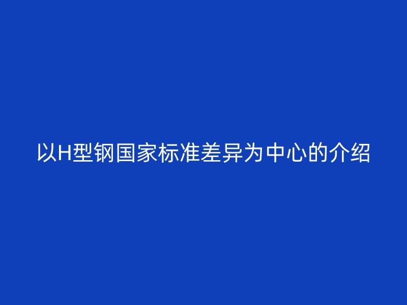 以H型鋼國家標(biāo)準(zhǔn)差異為中心的介紹