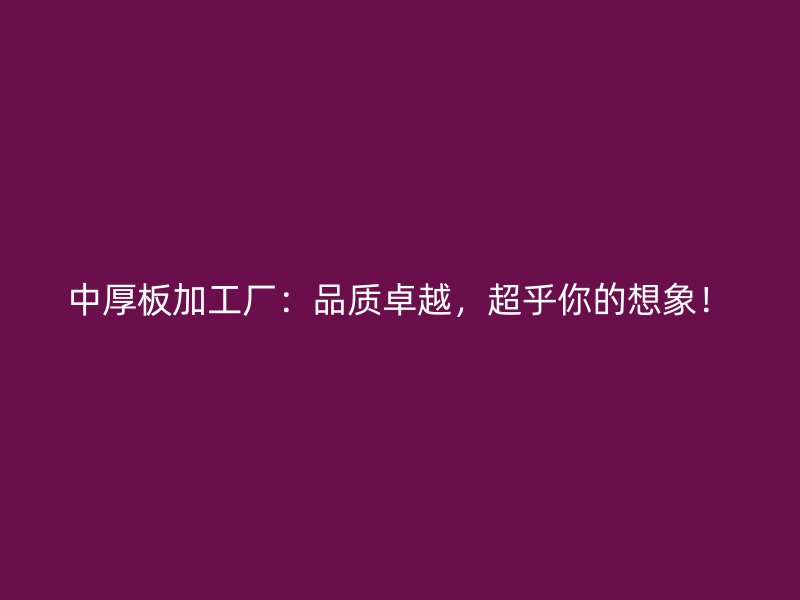 中厚板加工廠：品質(zhì)卓越，超乎你的想象！