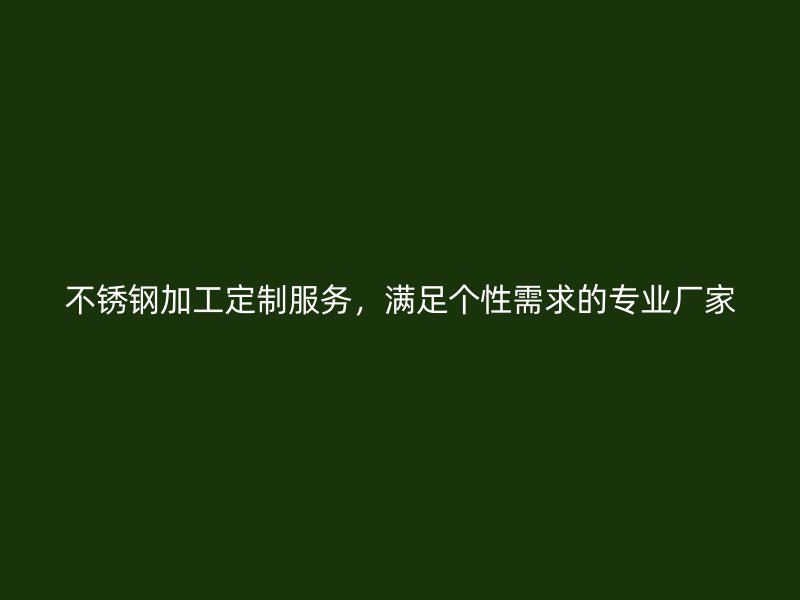 不銹鋼加工定制服務(wù)，滿足個(gè)性需求的專業(yè)廠家