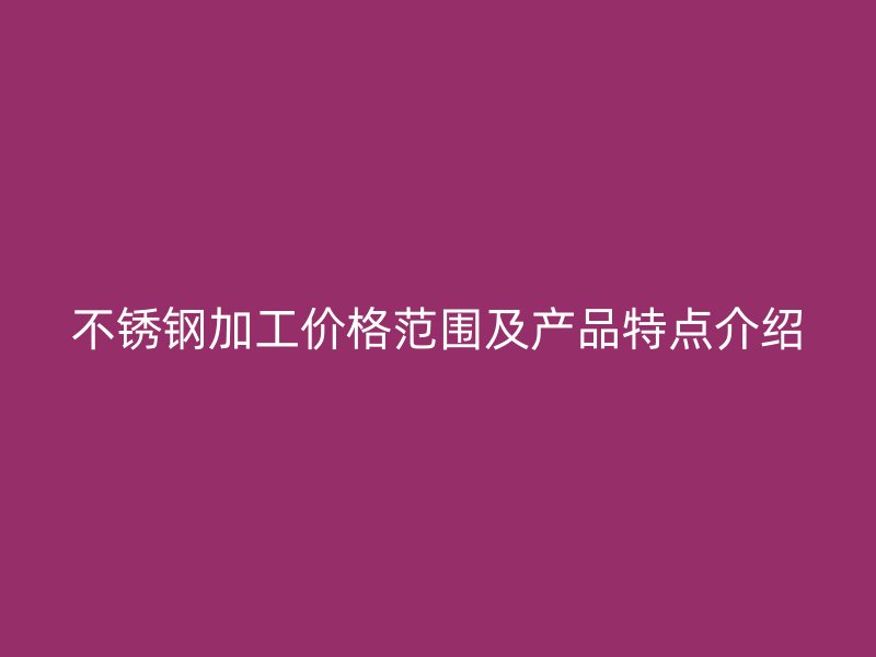 不銹鋼加工價格范圍及產(chǎn)品特點介紹
