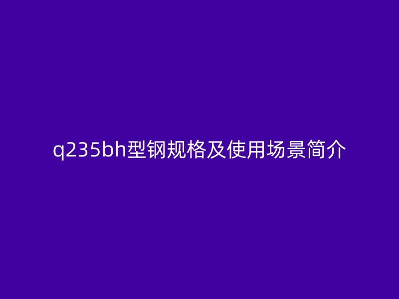 q235bh型鋼規(guī)格及使用場(chǎng)景簡(jiǎn)介