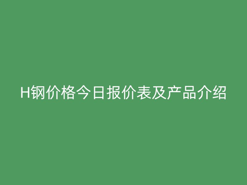 H鋼價(jià)格今日?qǐng)?bào)價(jià)表及產(chǎn)品介紹