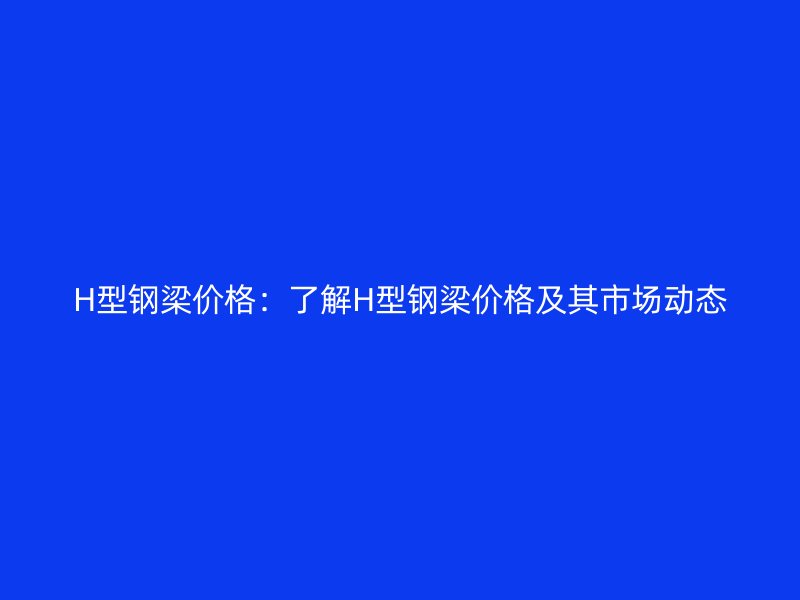 H型鋼梁價格：了解H型鋼梁價格及其市場動態(tài)