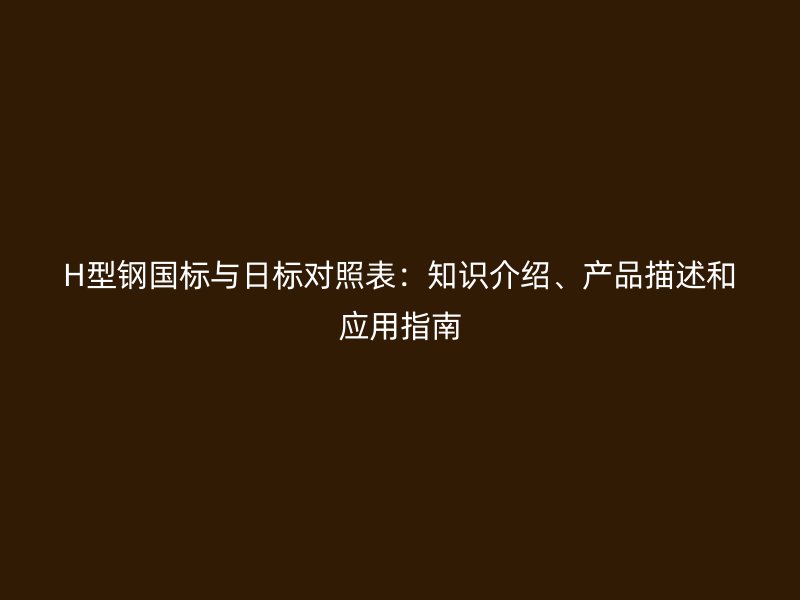 H型鋼國標(biāo)與日標(biāo)對照表：知識介紹、產(chǎn)品描述和應(yīng)用指南