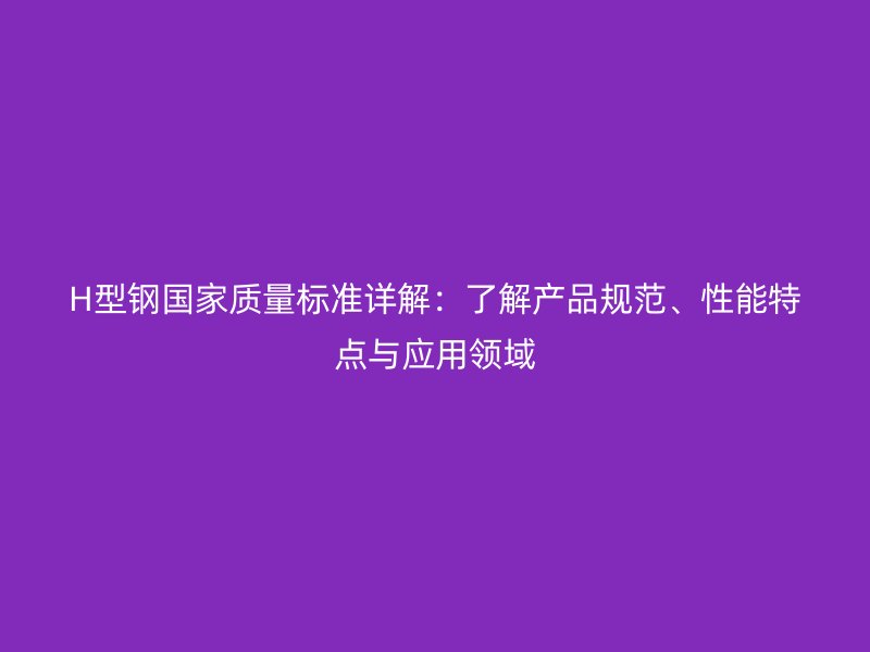 H型鋼國家質(zhì)量標準詳解：了解產(chǎn)品規(guī)范、性能特點與應(yīng)用領(lǐng)域