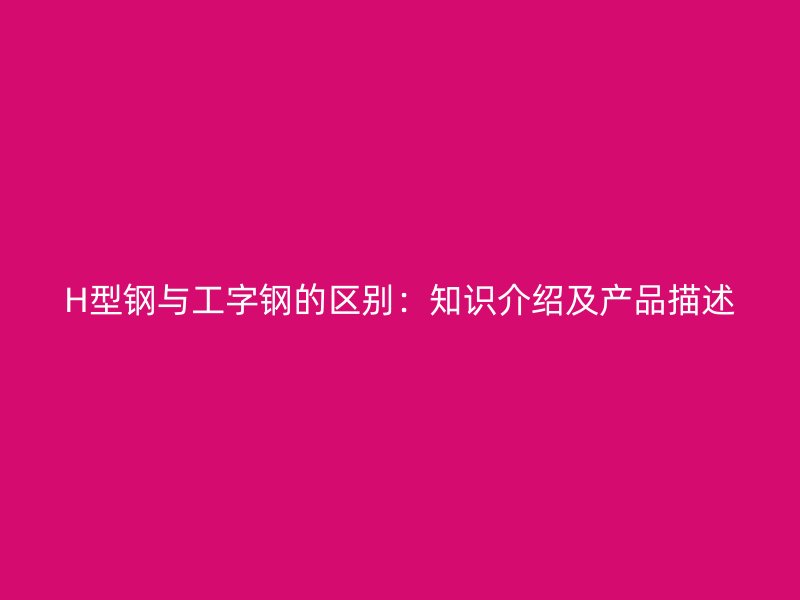 H型鋼與工字鋼的區(qū)別：知識介紹及產(chǎn)品描述
