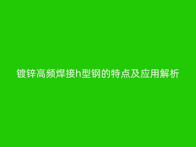 鍍鋅高頻焊接h型鋼的特點(diǎn)及應(yīng)用解析