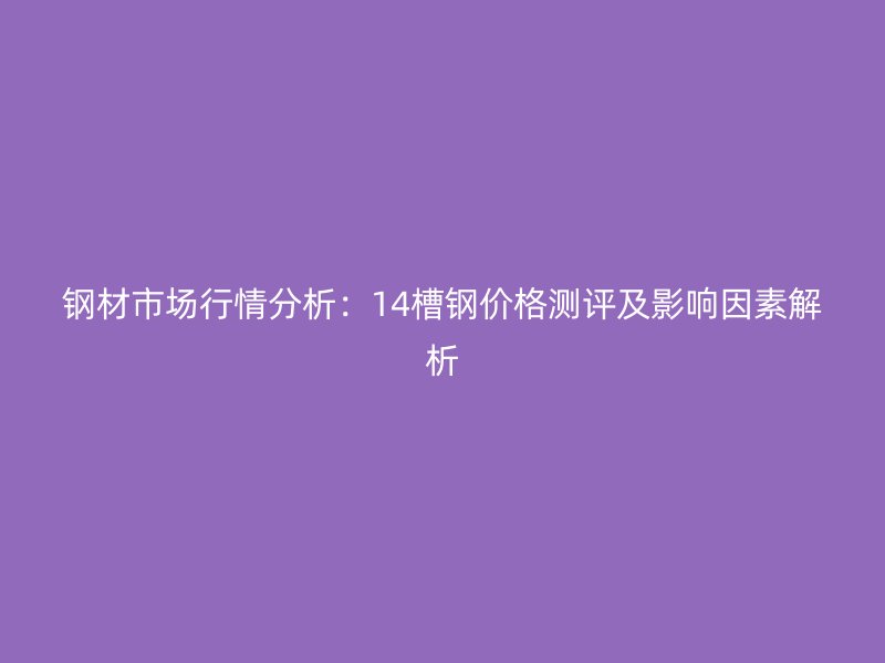 鋼材市場行情分析：14槽鋼價(jià)格測評及影響因素解析