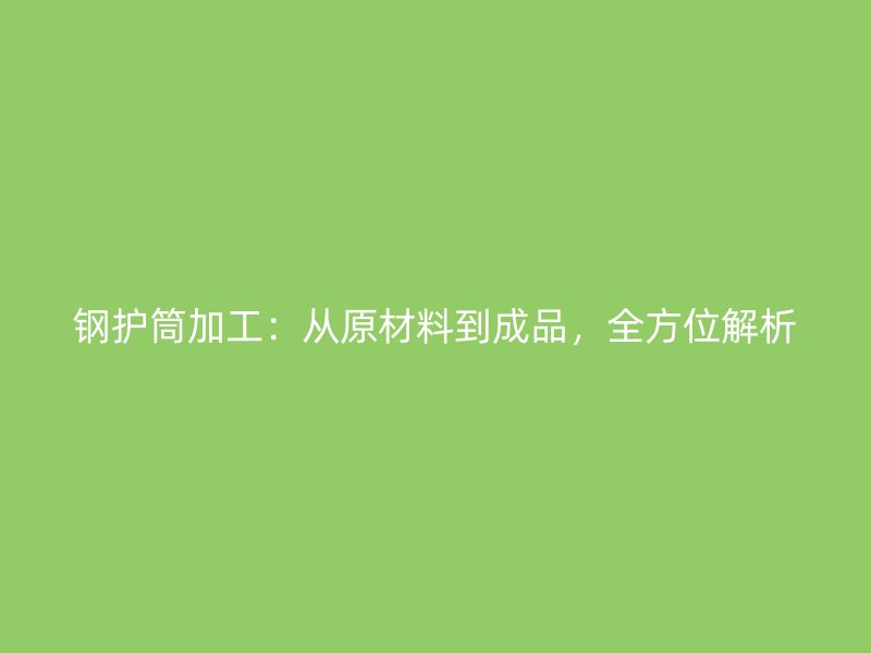 鋼護(hù)筒加工：從原材料到成品，全方位解析
