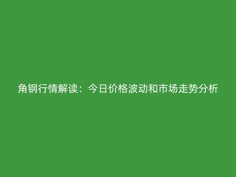 角鋼行情解讀：今日價格波動和市場走勢分析