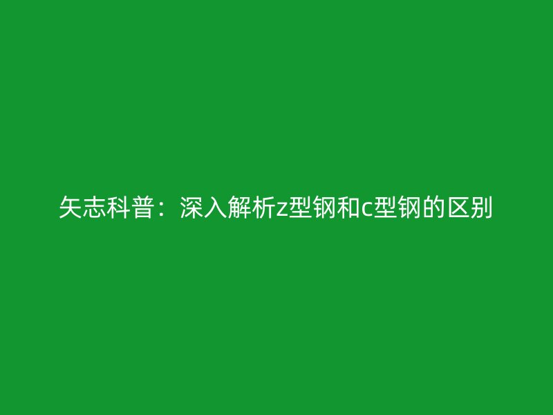 矢志科普：深入解析z型鋼和c型鋼的區(qū)別
