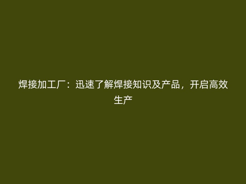 焊接加工廠：迅速了解焊接知識及產(chǎn)品，開啟高效生產(chǎn)