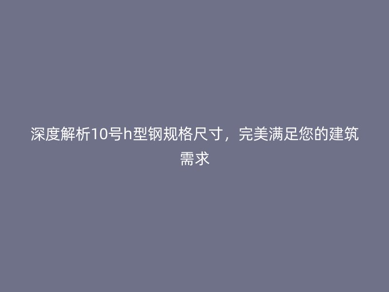 深度解析10號(hào)h型鋼規(guī)格尺寸，完美滿足您的建筑需求
