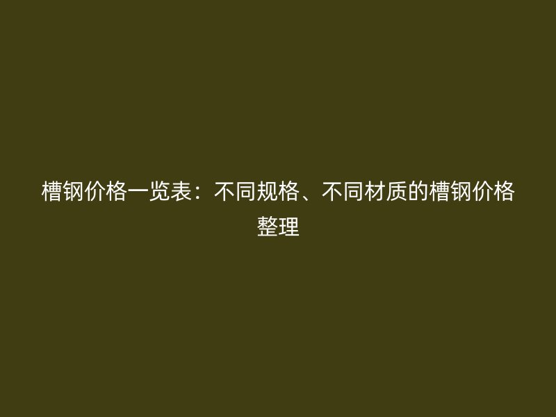 槽鋼價(jià)格一覽表：不同規(guī)格、不同材質(zhì)的槽鋼價(jià)格整理
