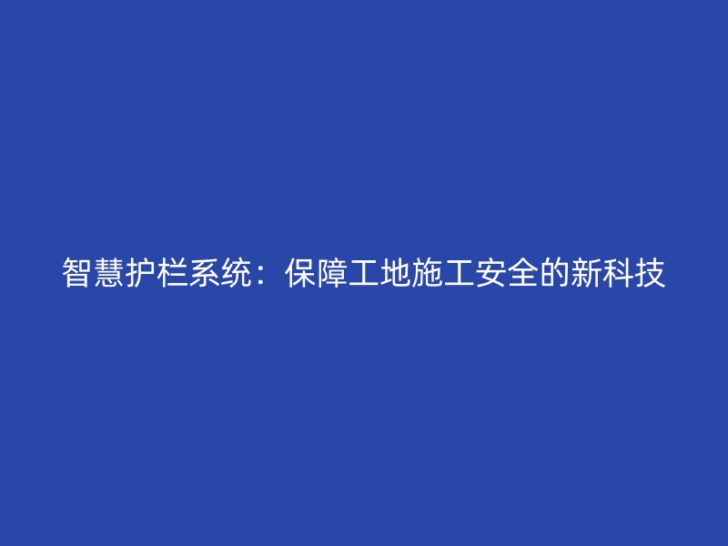 智慧護(hù)欄系統(tǒng)：保障工地施工安全的新科技