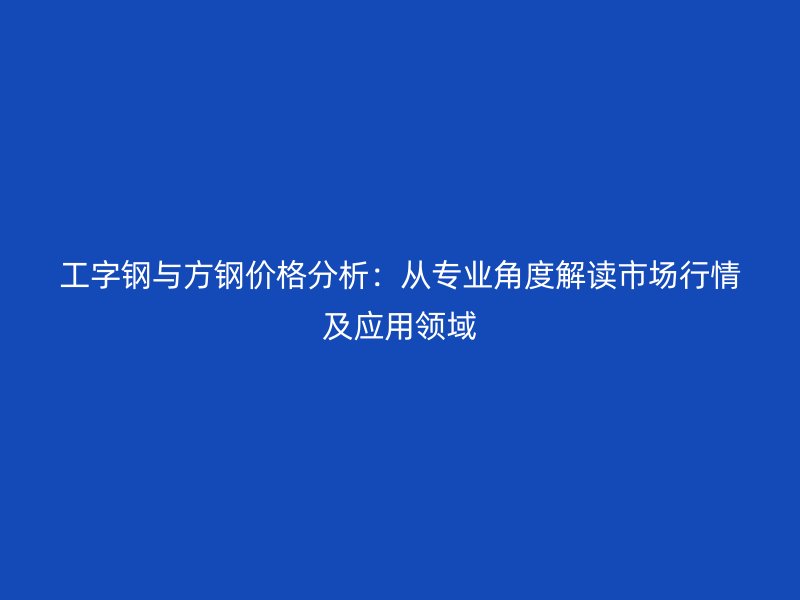 工字鋼與方鋼價(jià)格分析：從專業(yè)角度解讀市場行情及應(yīng)用領(lǐng)域