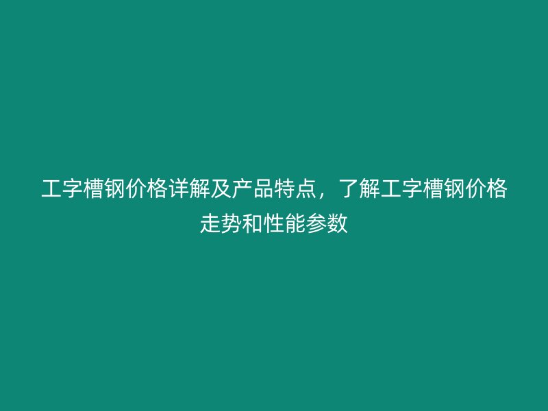 工字槽鋼價格詳解及產品特點，了解工字槽鋼價格走勢和性能參數(shù)