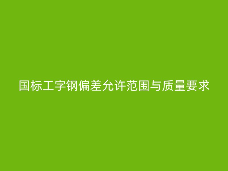 國(guó)標(biāo)工字鋼偏差允許范圍與質(zhì)量要求