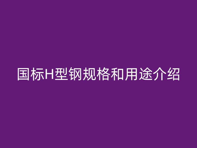 國標(biāo)H型鋼規(guī)格和用途介紹