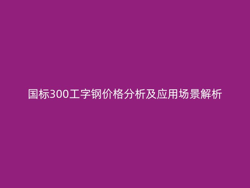 國(guó)標(biāo)300工字鋼價(jià)格分析及應(yīng)用場(chǎng)景解析