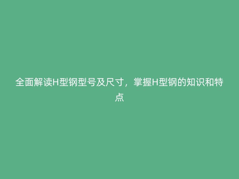 全面解讀H型鋼型號(hào)及尺寸，掌握H型鋼的知識(shí)和特點(diǎn)