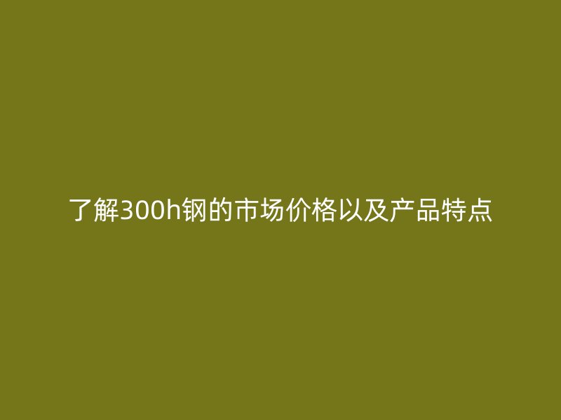 了解300h鋼的市場價格以及產(chǎn)品特點