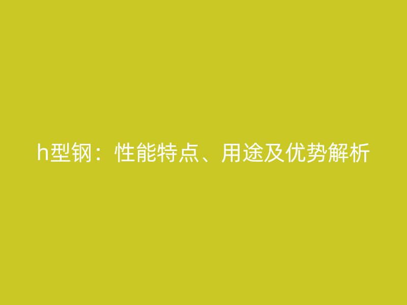 h型鋼：性能特點、用途及優(yōu)勢解析