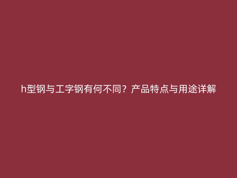 h型鋼與工字鋼有何不同？產(chǎn)品特點(diǎn)與用途詳解
