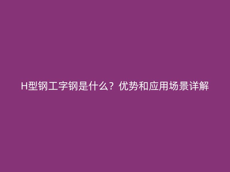 H型鋼工字鋼是什么？?jī)?yōu)勢(shì)和應(yīng)用場(chǎng)景詳解