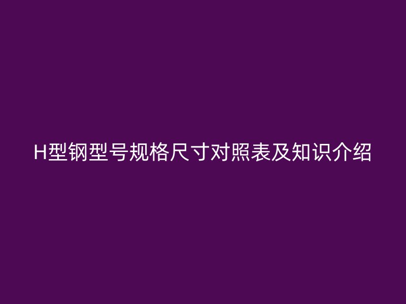 H型鋼型號規(guī)格尺寸對照表及知識介紹