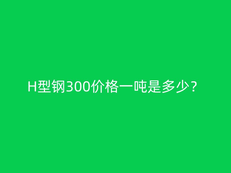 H型鋼300價(jià)格一噸是多少？