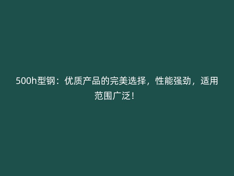 500h型鋼：優(yōu)質(zhì)產(chǎn)品的完美選擇，性能強(qiáng)勁，適用范圍廣泛！