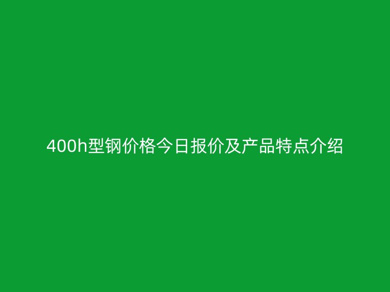 400h型鋼價格今日報價及產(chǎn)品特點(diǎn)介紹