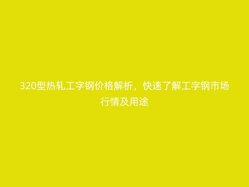 320型熱軋工字鋼價格解析，快速了解工字鋼市場行情及用途