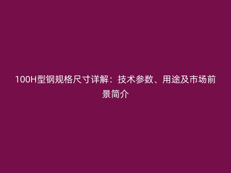 100H型鋼規(guī)格尺寸詳解：技術參數(shù)、用途及市場前景簡介