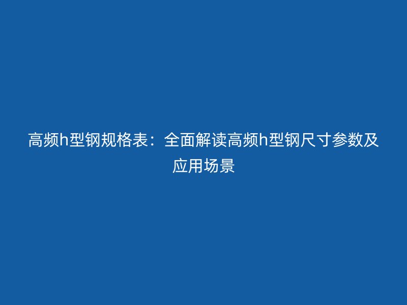 高頻h型鋼規(guī)格表：全面解讀高頻h型鋼尺寸參數及應用場景
