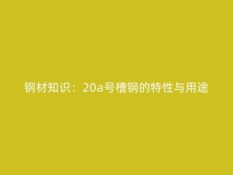 鋼材知識(shí)：20a號(hào)槽鋼的特性與用途