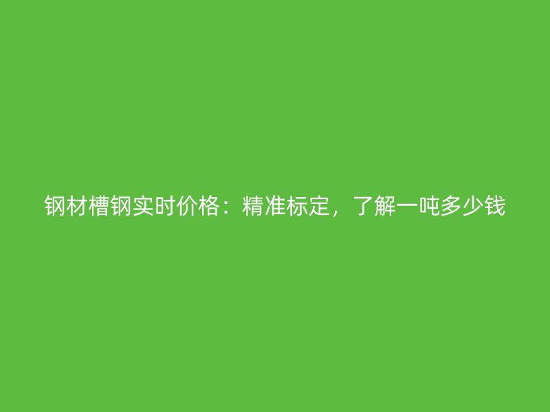 鋼材槽鋼實時價格：精準(zhǔn)標(biāo)定，了解一噸多少錢