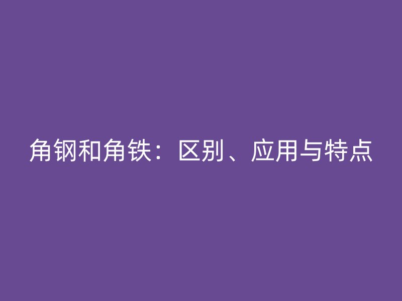 角鋼和角鐵：區(qū)別、應(yīng)用與特點(diǎn)